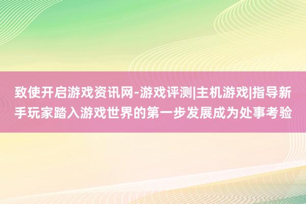 致使开启游戏资讯网-游戏评测|主机游戏|指导新手玩家踏入游戏世界的第一步发展成为处事考验